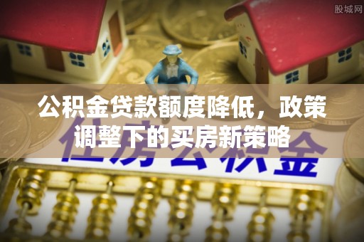 龙州公积金贷款额度降低，政策调整下的买房新策略