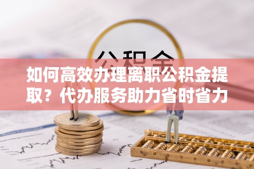 龙州如何高效办理离职公积金提取？代办服务助力省时省力
