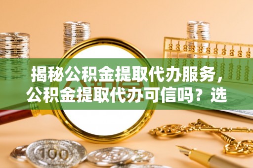 龙州揭秘公积金提取代办服务，公积金提取代办可信吗？选择前你需要知道的真相