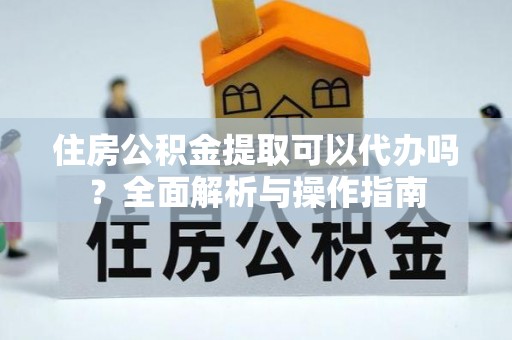 龙州住房公积金提取可以代办吗？全面解析与操作指南