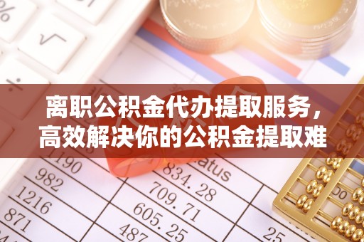 龙州离职公积金代办提取服务，高效解决你的公积金提取难题