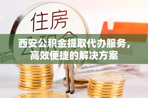 龙州西安公积金提取代办服务，高效便捷的解决方案