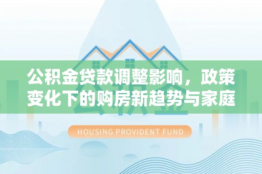 龙州公积金贷款调整影响，政策变化下的购房新趋势与家庭财务规划