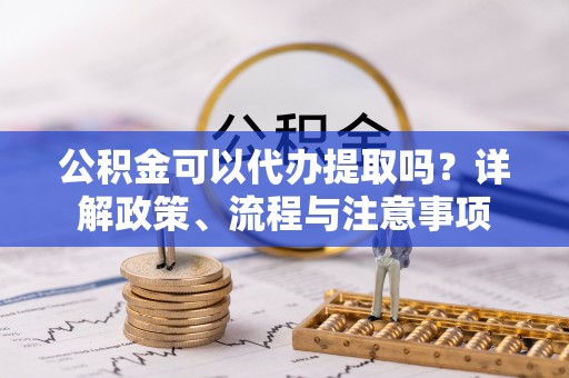 龙州公积金可以代办提取吗？详解政策、流程与注意事项