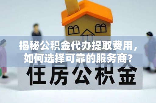 龙州揭秘公积金代办提取费用，如何选择可靠的服务商？