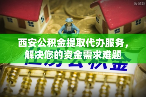 龙州西安公积金提取代办服务，解决您的资金需求难题