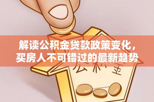 龙州解读公积金贷款政策变化，买房人不可错过的最新趋势