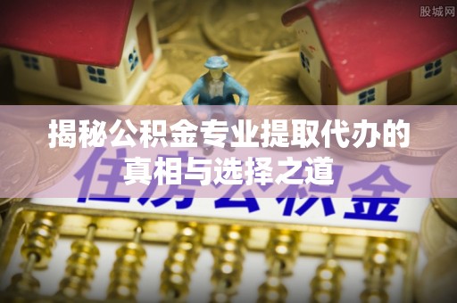 龙州揭秘公积金专业提取代办的真相与选择之道