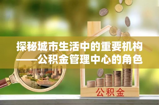 龙州探秘城市生活中的重要机构——公积金管理中心的角色与意义