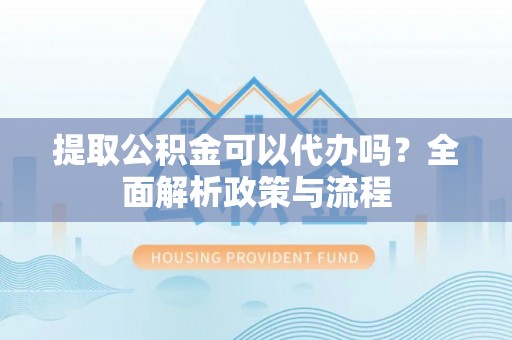 龙州提取公积金可以代办吗？全面解析政策与流程