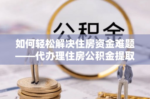龙州如何轻松解决住房资金难题——代办理住房公积金提取服务详解