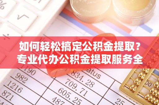 龙州如何轻松搞定公积金提取？专业代办公积金提取服务全解析