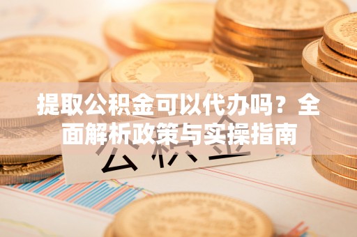 龙州提取公积金可以代办吗？全面解析政策与实操指南