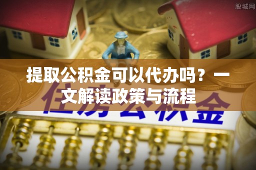 龙州提取公积金可以代办吗？一文解读政策与流程