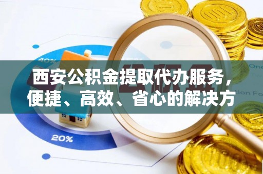 龙州西安公积金提取代办服务，便捷、高效、省心的解决方案