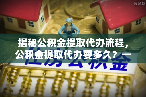 龙州揭秘公积金提取代办流程，公积金提取代办要多久？一文读懂