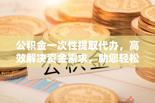 龙州公积金一次性提取代办，高效解决资金需求，助您轻松应对生活难题