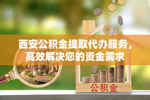龙州西安公积金提取代办服务，高效解决您的资金需求