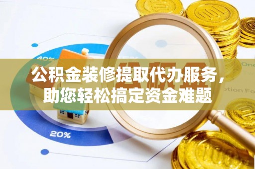 龙州公积金装修提取代办服务，助您轻松搞定资金难题