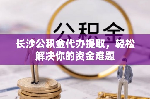 龙州长沙公积金代办提取，轻松解决你的资金难题