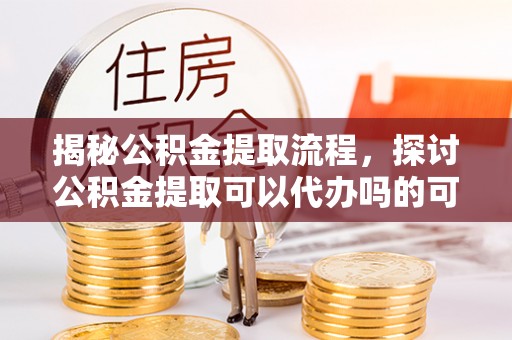 龙州揭秘公积金提取流程，探讨公积金提取可以代办吗的可行性与注意事项