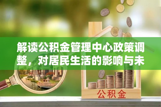 龙州解读公积金管理中心政策调整，对居民生活的影响与未来展望