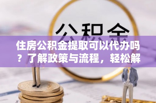 龙州住房公积金提取可以代办吗？了解政策与流程，轻松解决你的疑问