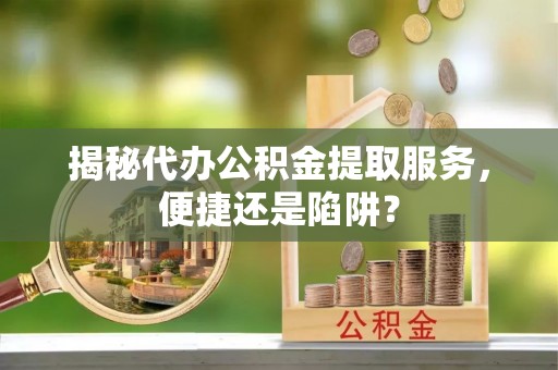 龙州揭秘代办公积金提取服务，便捷还是陷阱？