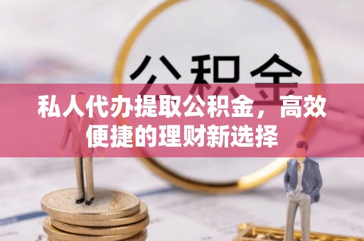 龙州私人代办提取公积金，高效便捷的理财新选择