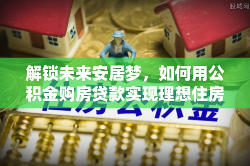 龙州解锁未来安居梦，如何用公积金购房贷款实现理想住房计划