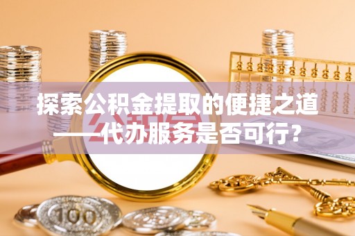 龙州探索公积金提取的便捷之道——代办服务是否可行？