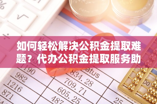 龙州如何轻松解决公积金提取难题？代办公积金提取服务助您一臂之力