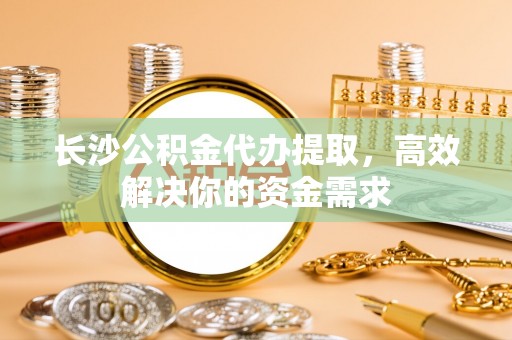龙州长沙公积金代办提取，高效解决你的资金需求