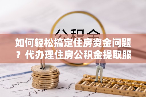 龙州如何轻松搞定住房资金问题？代办理住房公积金提取服务全解析