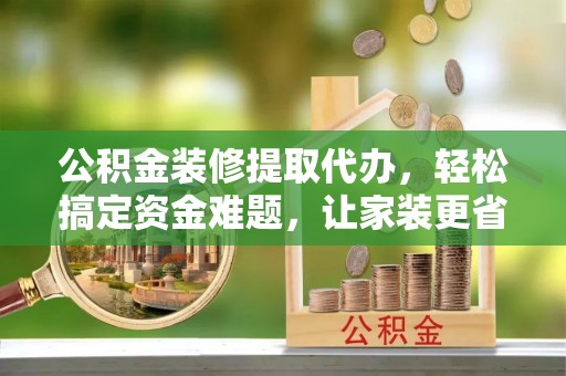 龙州公积金装修提取代办，轻松搞定资金难题，让家装更省心