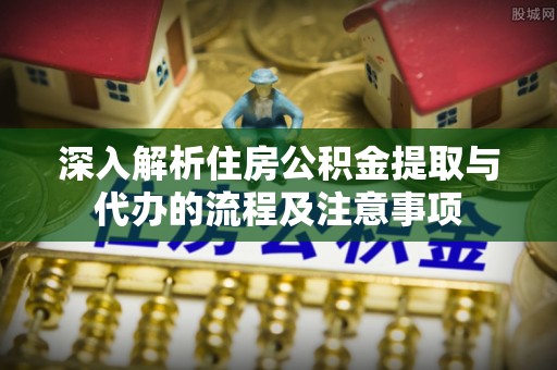 龙州深入解析住房公积金提取与代办的流程及注意事项