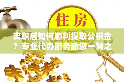 龙州离职后如何顺利提取公积金？专业代办服务助您一臂之力