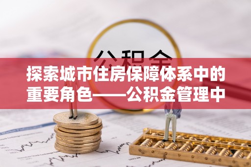 龙州探索城市住房保障体系中的重要角色——公积金管理中心