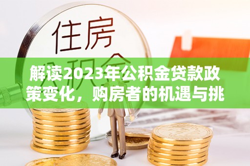 龙州解读2023年公积金贷款政策变化，购房者的机遇与挑战