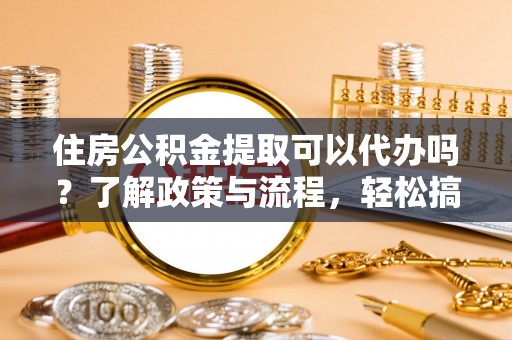 龙州住房公积金提取可以代办吗？了解政策与流程，轻松搞定公积金提取