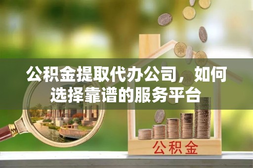 龙州公积金提取代办公司，如何选择靠谱的服务平台