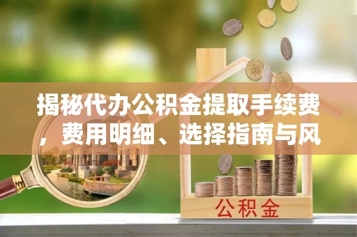 龙州揭秘代办公积金提取手续费，费用明细、选择指南与风险防范
