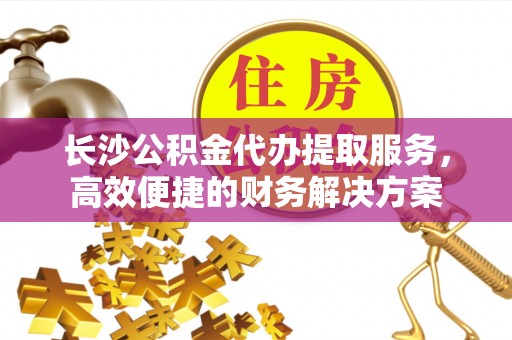 龙州长沙公积金代办提取服务，高效便捷的财务解决方案