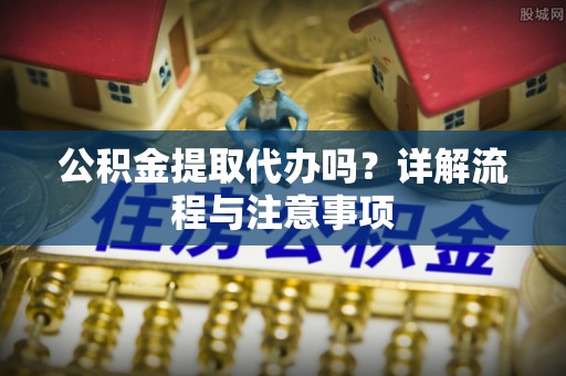 龙州公积金提取代办吗？详解流程与注意事项