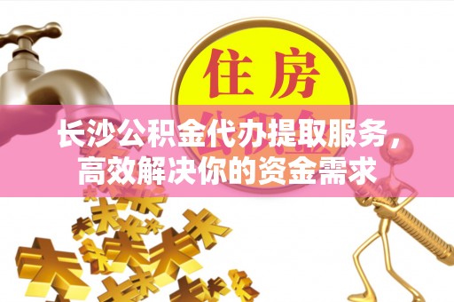 龙州长沙公积金代办提取服务，高效解决你的资金需求
