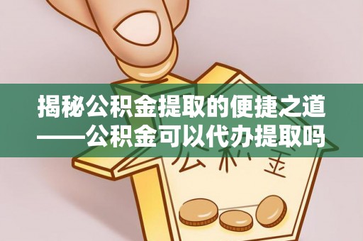 龙州揭秘公积金提取的便捷之道——公积金可以代办提取吗？