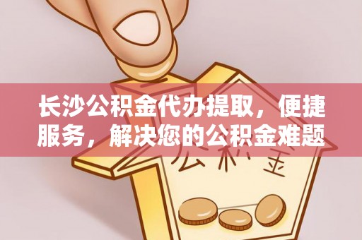 龙州长沙公积金代办提取，便捷服务，解决您的公积金难题