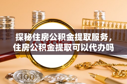 龙州探秘住房公积金提取服务，住房公积金提取可以代办吗的全方位解析