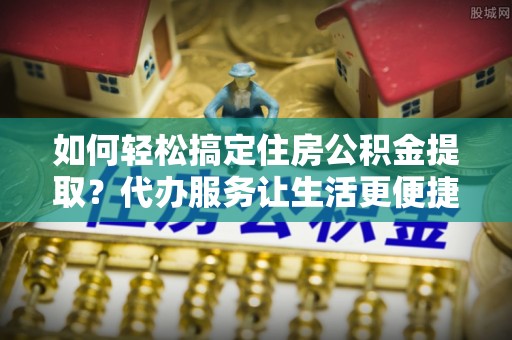 龙州如何轻松搞定住房公积金提取？代办服务让生活更便捷