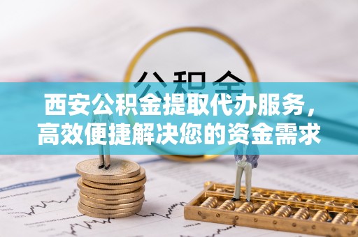 龙州西安公积金提取代办服务，高效便捷解决您的资金需求